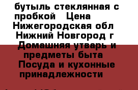 бутыль стеклянная с пробкой › Цена ­ 500 - Нижегородская обл., Нижний Новгород г. Домашняя утварь и предметы быта » Посуда и кухонные принадлежности   